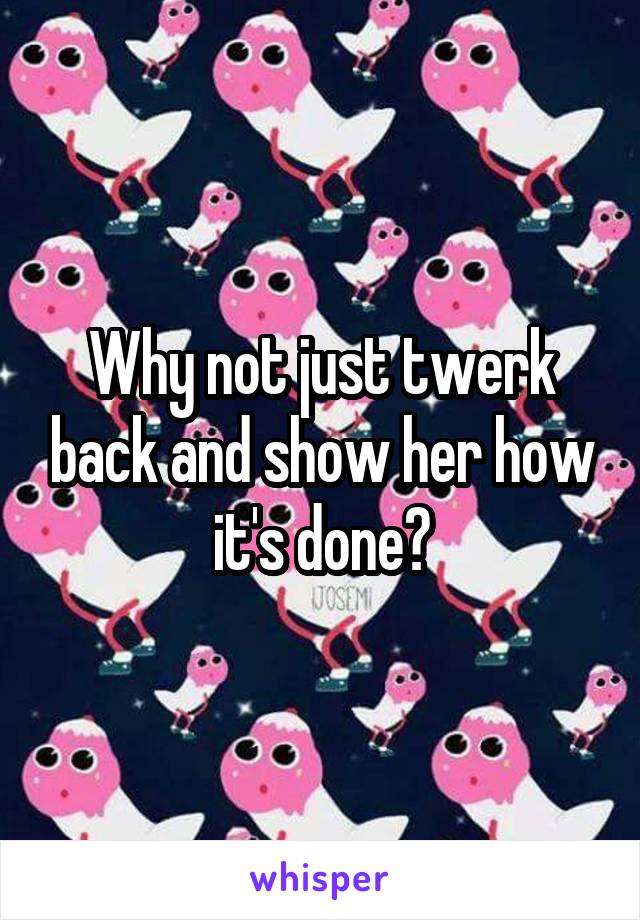 Why not just twerk back and show her how it's done?