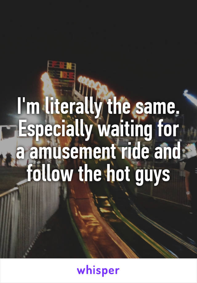 I'm literally the same. Especially waiting for a amusement ride and follow the hot guys