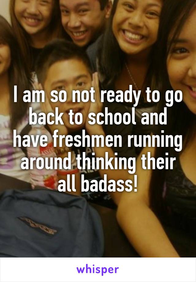 I am so not ready to go back to school and have freshmen running around thinking their all badass!