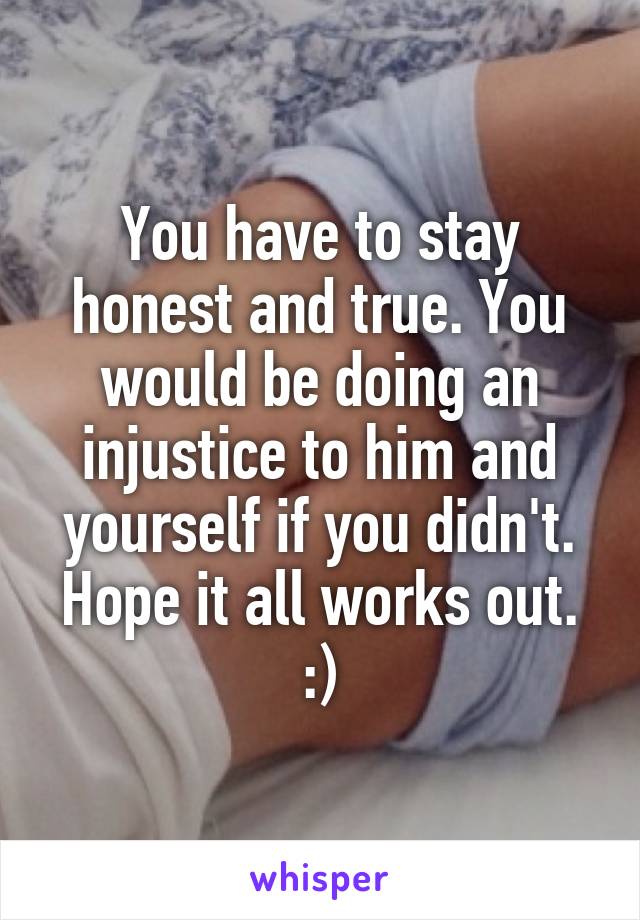You have to stay honest and true. You would be doing an injustice to him and yourself if you didn't. Hope it all works out. :)