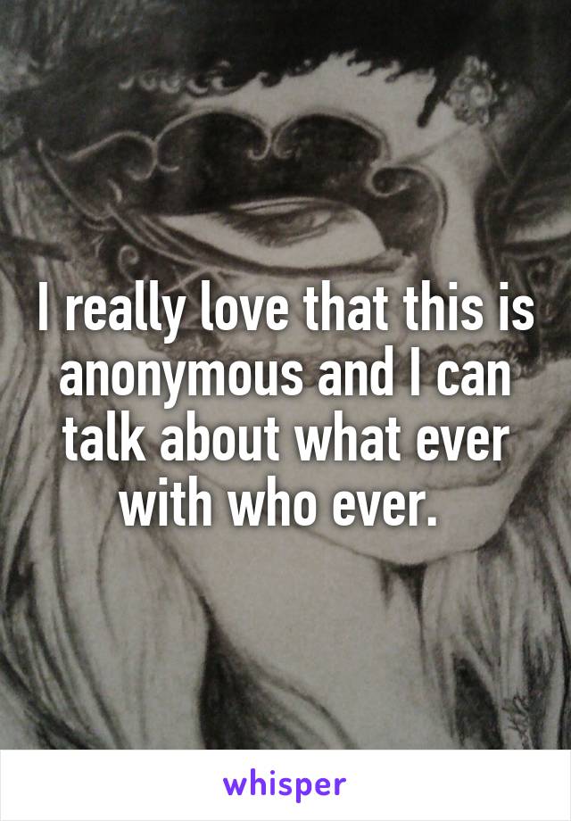 I really love that this is anonymous and I can talk about what ever with who ever. 