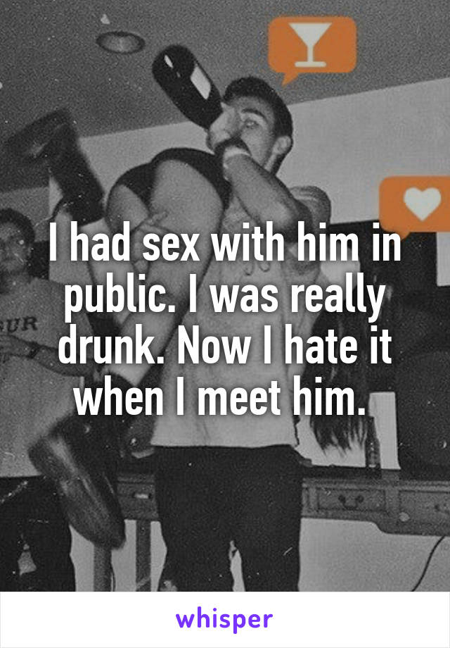 I had sex with him in public. I was really drunk. Now I hate it when I meet him. 