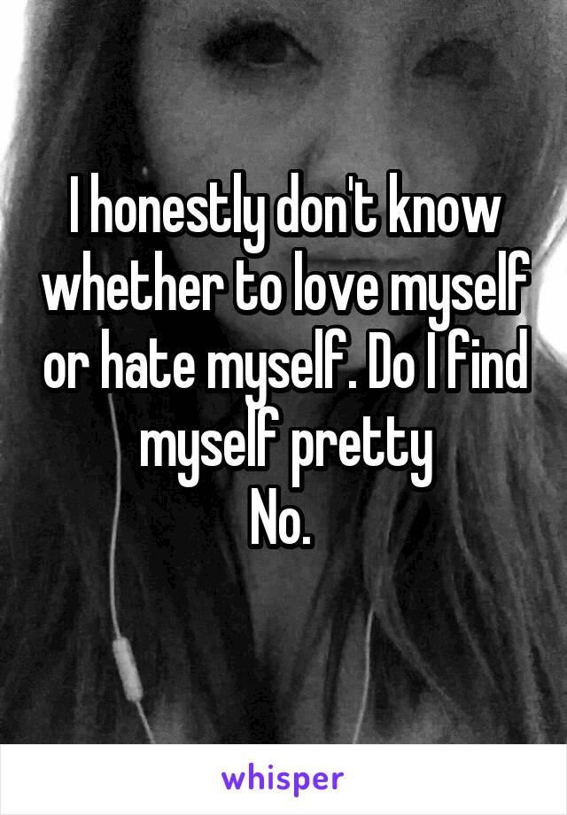 I honestly don't know whether to love myself or hate myself. Do I find myself pretty
No. 
