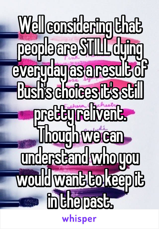 Well considering that people are STILL dying everyday as a result of Bush's choices it's still pretty relivent.
Though we can understand who you would want to keep it in the past.