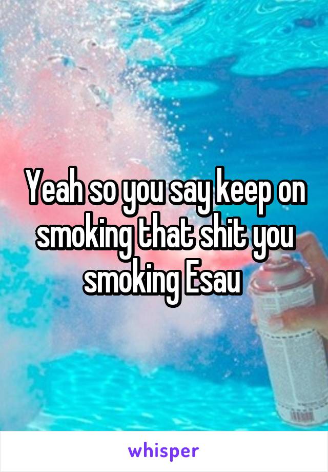 Yeah so you say keep on smoking that shit you smoking Esau 