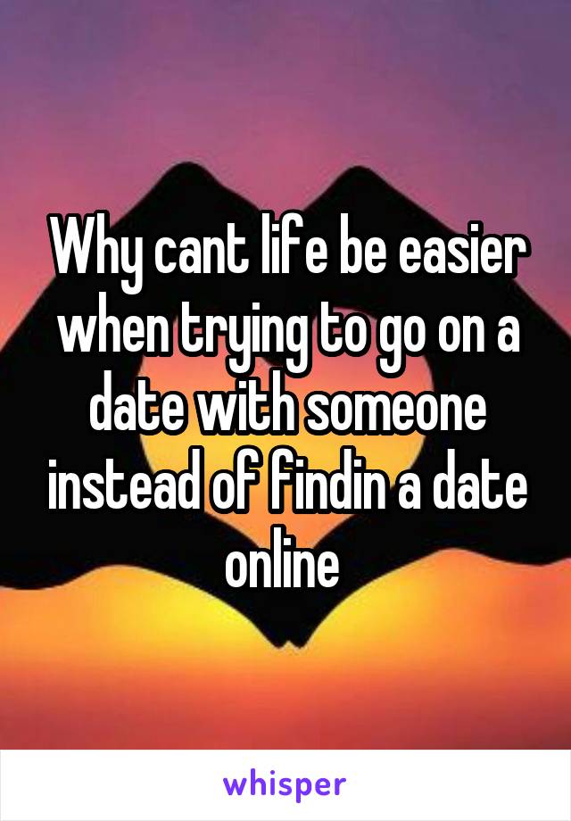 Why cant life be easier when trying to go on a date with someone instead of findin a date online 