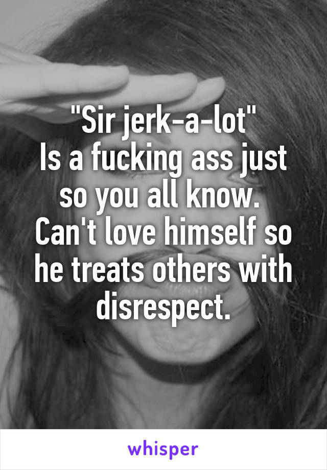 "Sir jerk-a-lot"
Is a fucking ass just so you all know. 
Can't love himself so he treats others with disrespect.
