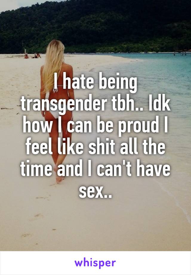 I hate being transgender tbh.. Idk how I can be proud I feel like shit all the time and I can't have sex..