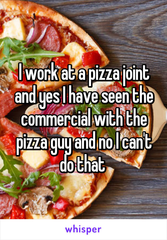 I work at a pizza joint and yes I have seen the commercial with the pizza guy and no I can't do that 