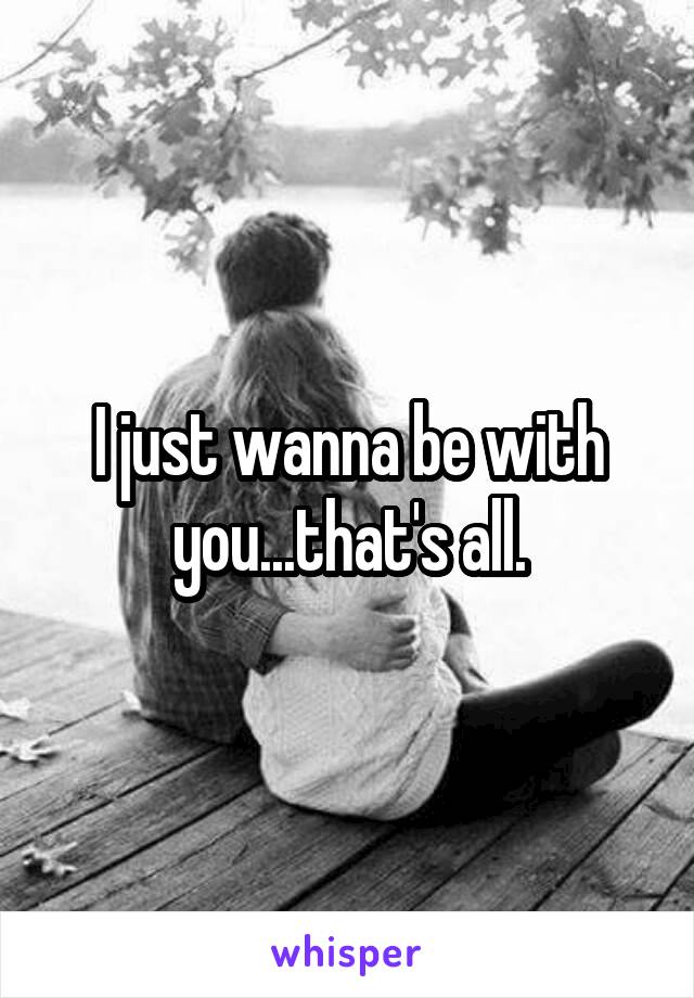I just wanna be with you...that's all.