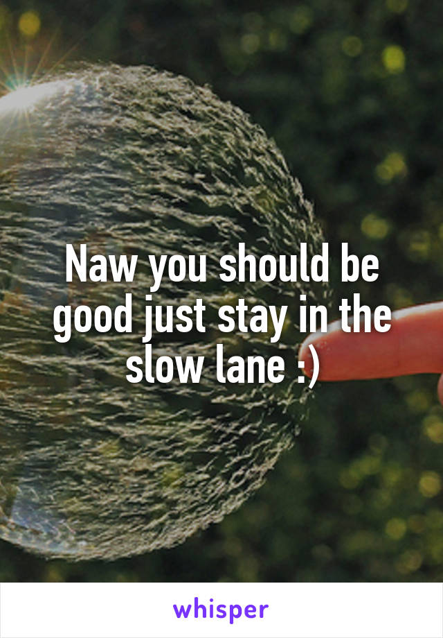 Naw you should be good just stay in the slow lane :)