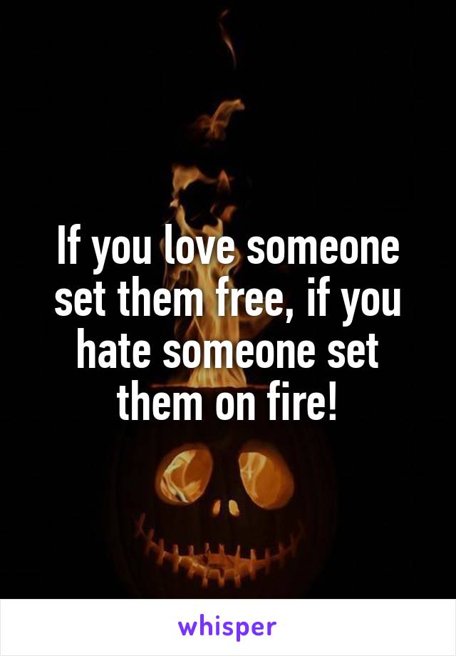 If you love someone set them free, if you hate someone set them on fire!