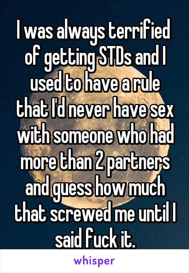 I was always terrified  of getting STDs and I used to have a rule that I'd never have sex with someone who had more than 2 partners and guess how much that screwed me until I said fuck it.