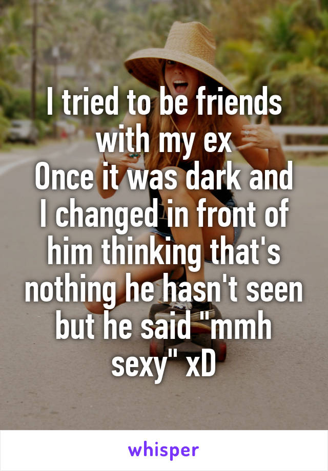 I tried to be friends with my ex
Once it was dark and I changed in front of him thinking that's nothing he hasn't seen but he said "mmh sexy" xD
