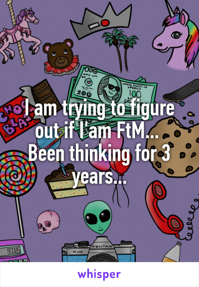 I am trying to figure out if I'am FtM... 
Been thinking for 3 years...