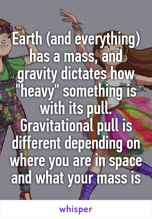 Earth (and everything) has a mass, and gravity dictates how "heavy" something is with its pull. Gravitational pull is different depending on where you are in space and what your mass is