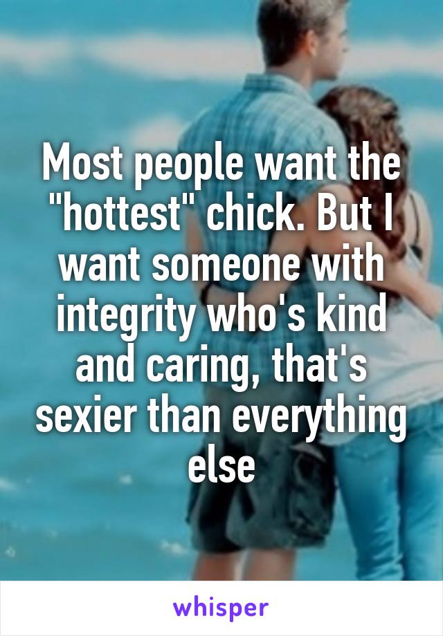 Most people want the "hottest" chick. But I want someone with integrity who's kind and caring, that's sexier than everything else