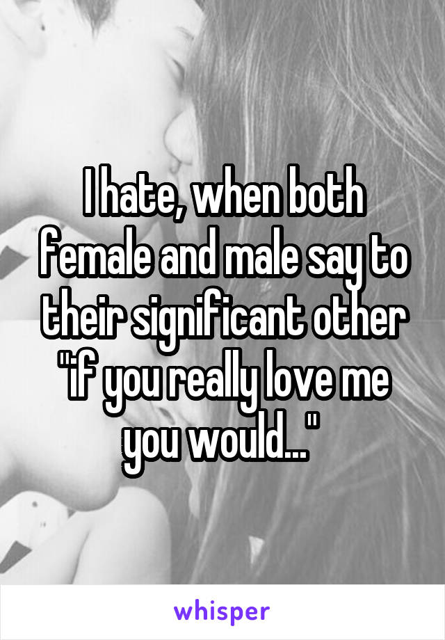 I hate, when both female and male say to their significant other "if you really love me you would..." 