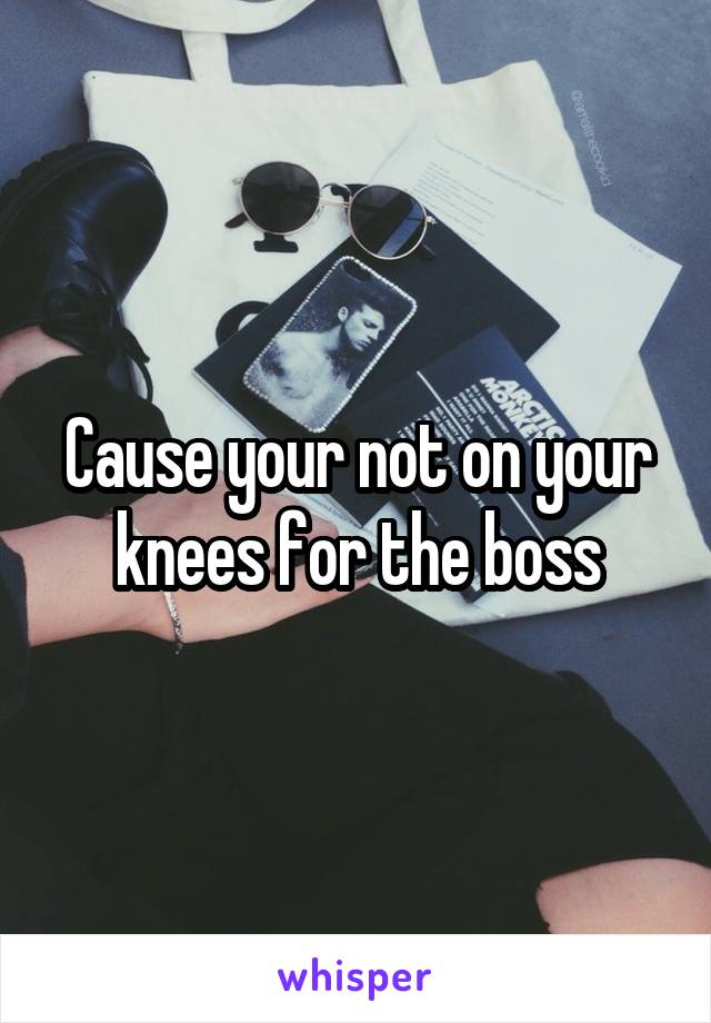 Cause your not on your knees for the boss