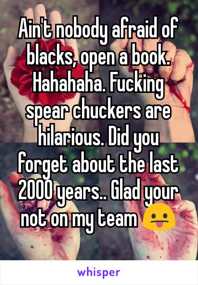 Ain't nobody afraid of blacks, open a book. Hahahaha. Fucking spear chuckers are hilarious. Did you forget about the last 2000 years.. Glad your not on my team 😛