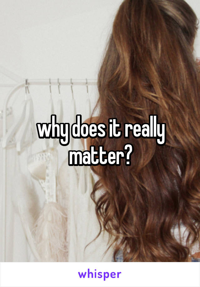 why does it really matter?