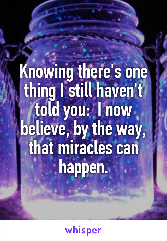 Knowing there's one thing I still haven't told you:  I now believe, by the way, that miracles can happen.