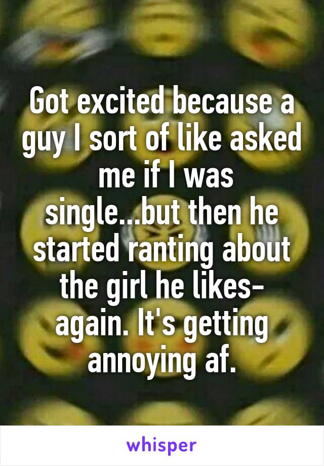 Got excited because a guy I sort of like asked  me if I was single...but then he started ranting about the girl he likes- again. It's getting annoying af.