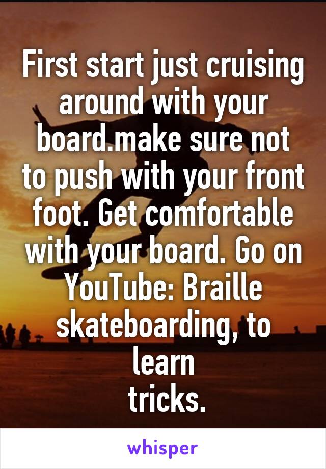 First start just cruising around with your board.make sure not to push with your front foot. Get comfortable with your board. Go on YouTube: Braille skateboarding, to learn
 tricks.
