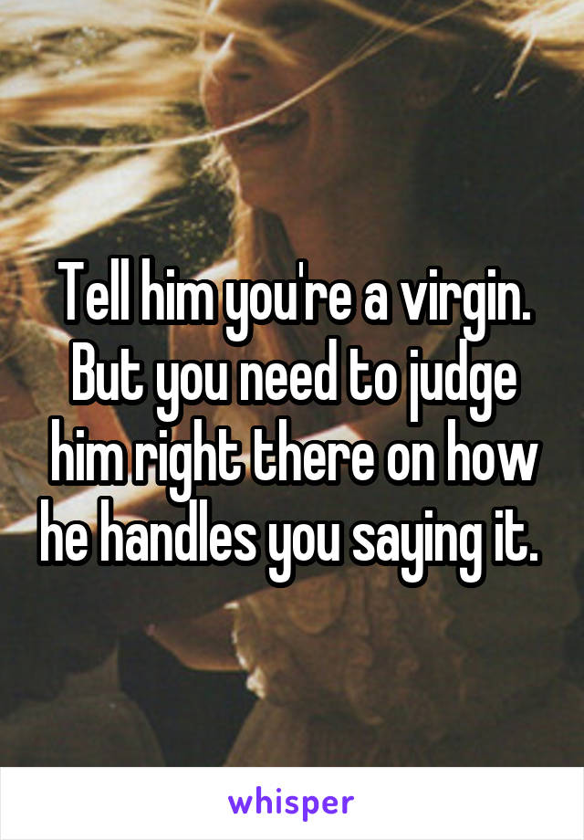 Tell him you're a virgin. But you need to judge him right there on how he handles you saying it. 