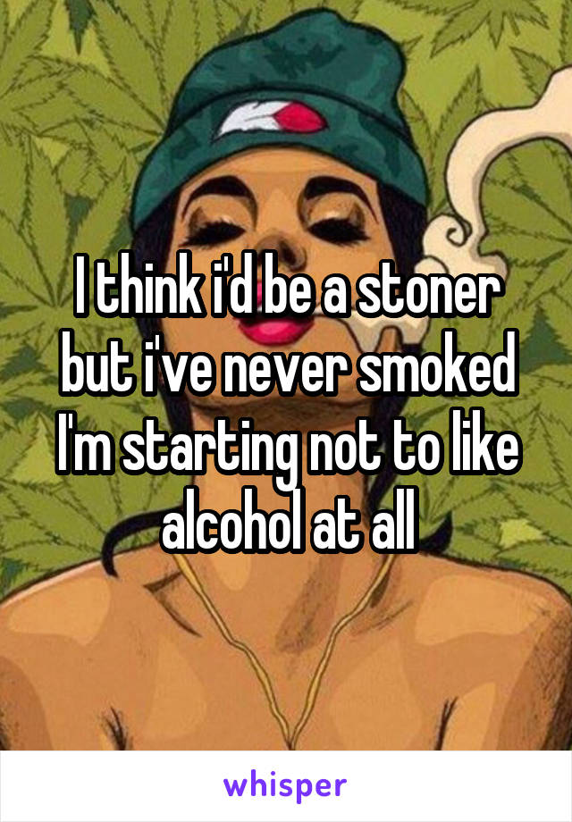 I think i'd be a stoner but i've never smoked
I'm starting not to like alcohol at all