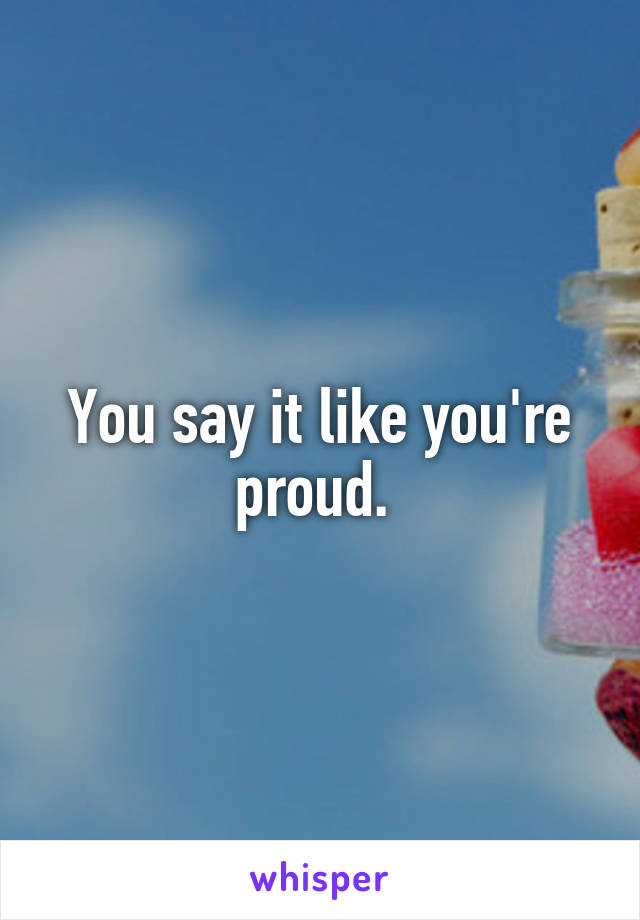 You say it like you're proud. 