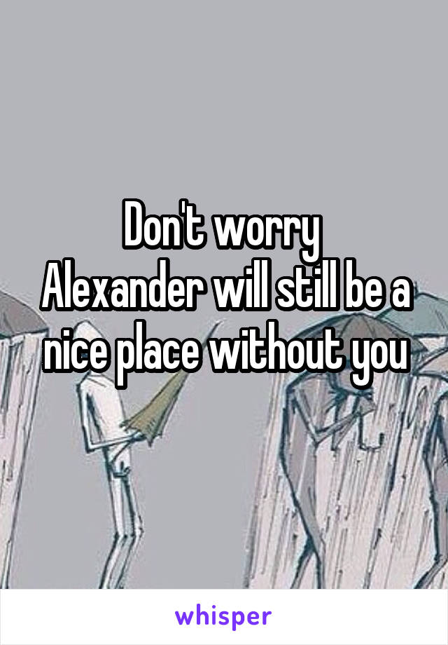 Don't worry 
Alexander will still be a nice place without you
