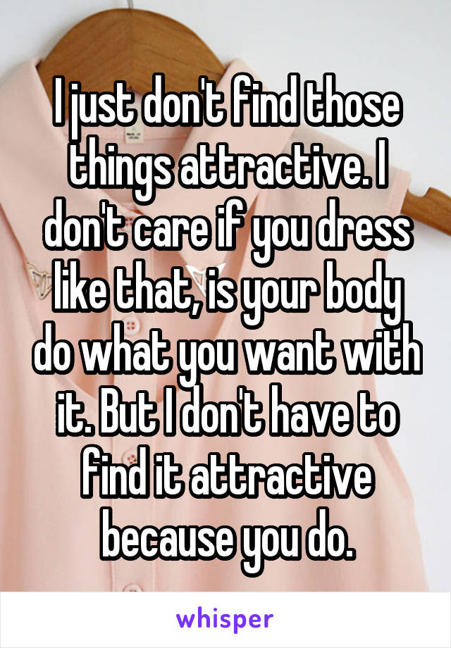 I just don't find those things attractive. I don't care if you dress like that, is your body do what you want with it. But I don't have to find it attractive because you do.