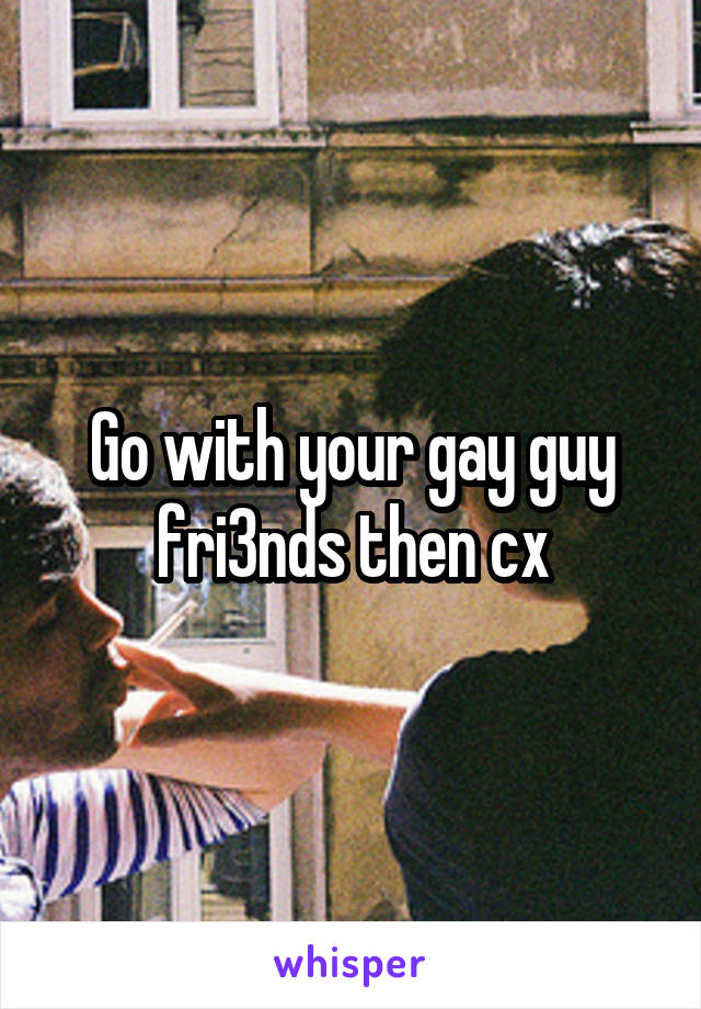 Go with your gay guy fri3nds then cx