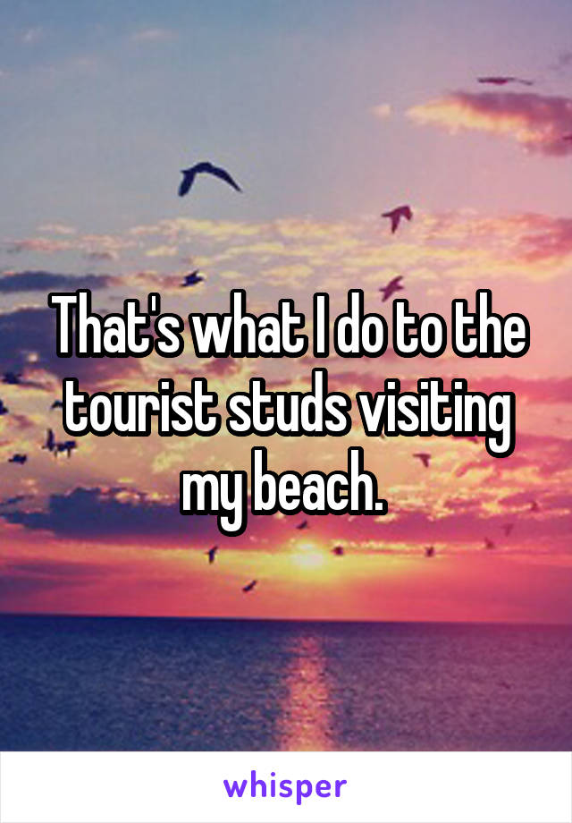 That's what I do to the tourist studs visiting my beach. 