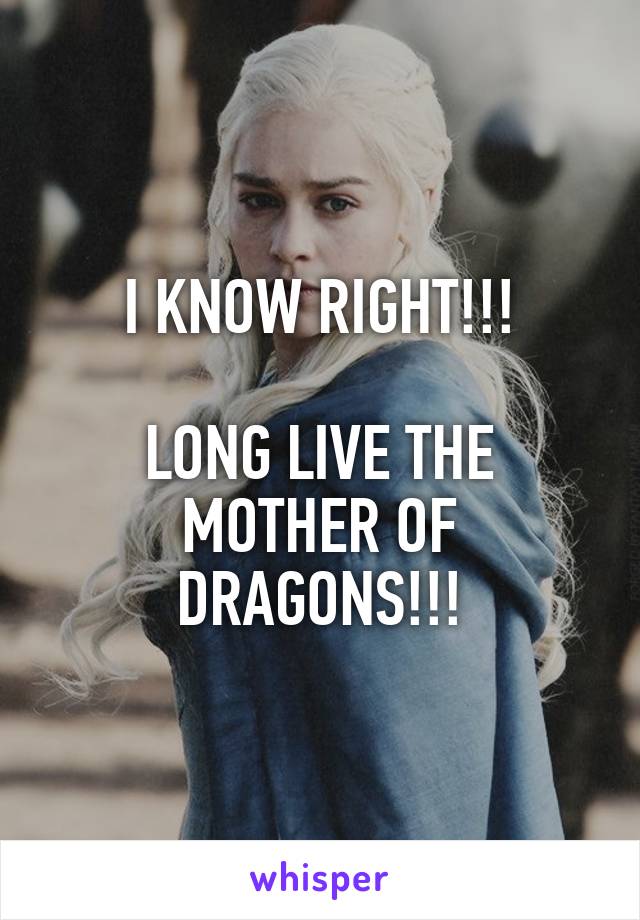 I KNOW RIGHT!!!

LONG LIVE THE MOTHER OF DRAGONS!!!