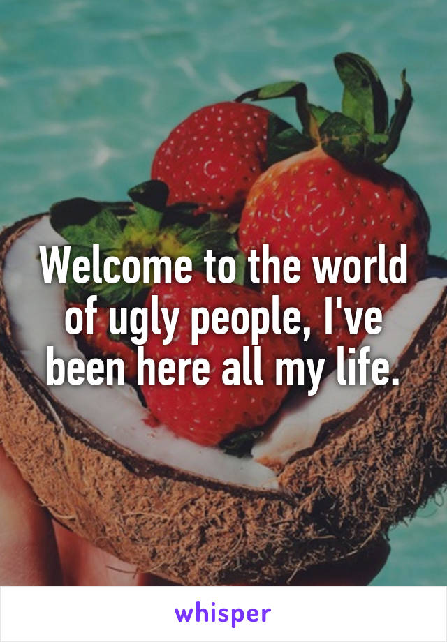 Welcome to the world of ugly people, I've been here all my life.