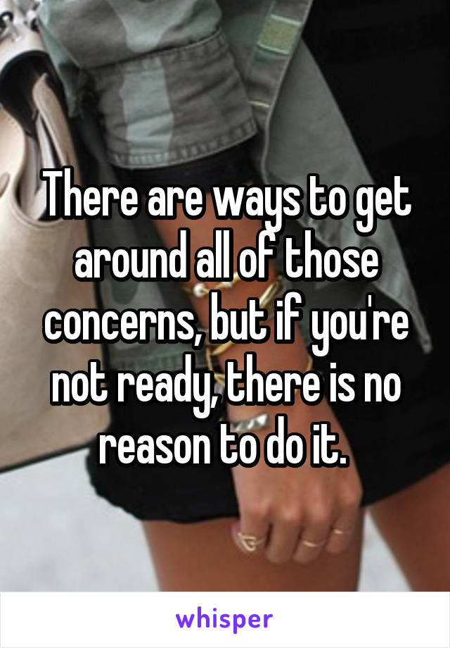There are ways to get around all of those concerns, but if you're not ready, there is no reason to do it. 