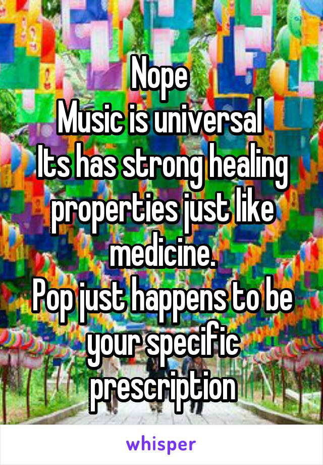 Nope 
Music is universal 
Its has strong healing properties just like medicine.
Pop just happens to be your specific prescription