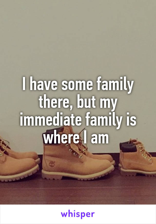 I have some family there, but my immediate family is where I am 
