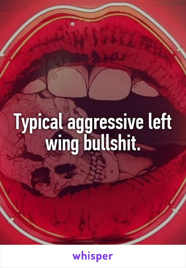 Typical aggressive left wing bullshit.