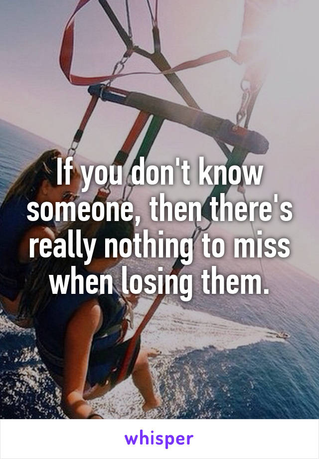 If you don't know someone, then there's really nothing to miss when losing them.