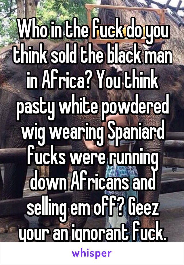Who in the fuck do you think sold the black man in Africa? You think pasty white powdered wig wearing Spaniard fucks were running down Africans and selling em off? Geez your an ignorant fuck.