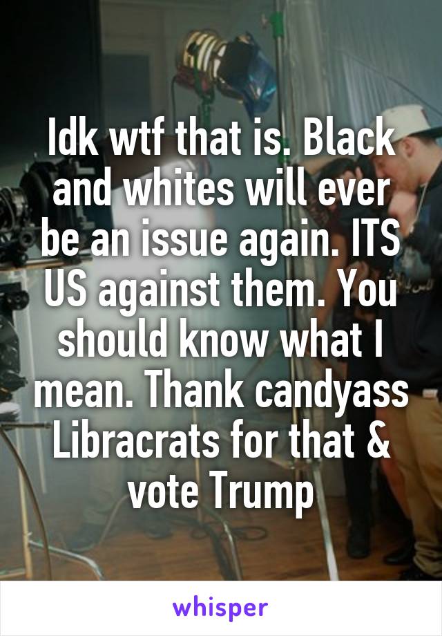 Idk wtf that is. Black and whites will ever be an issue again. ITS US against them. You should know what I mean. Thank candyass
Libracrats for that & vote Trump