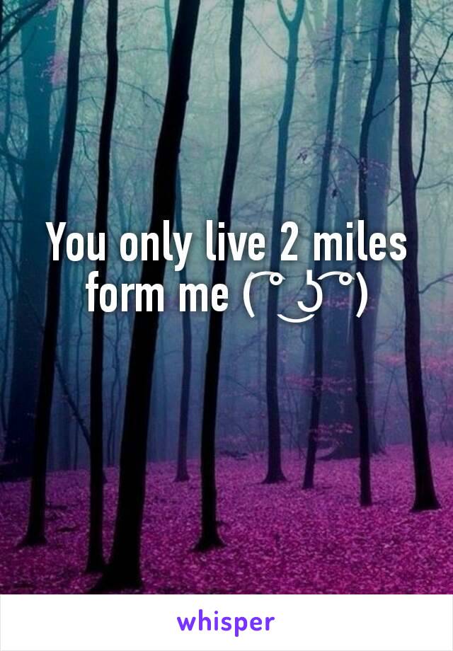 You only live 2 miles form me ( ͡° ͜ʖ ͡°)