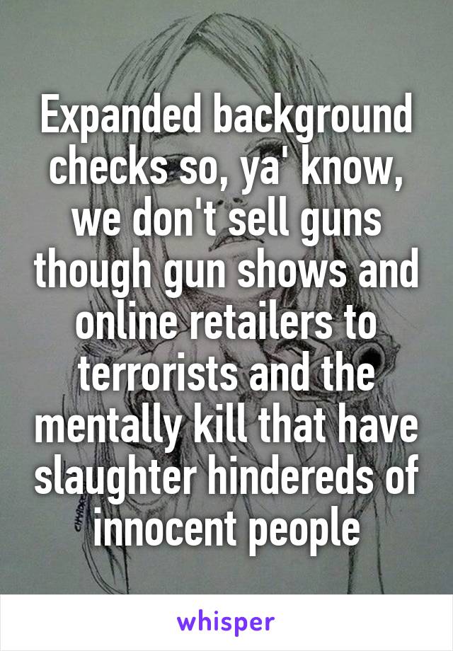 Expanded background checks so, ya' know, we don't sell guns though gun shows and online retailers to terrorists and the mentally kill that have slaughter hindereds of innocent people