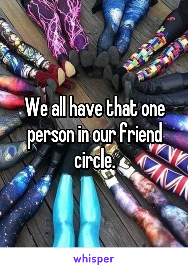 We all have that one person in our friend circle.