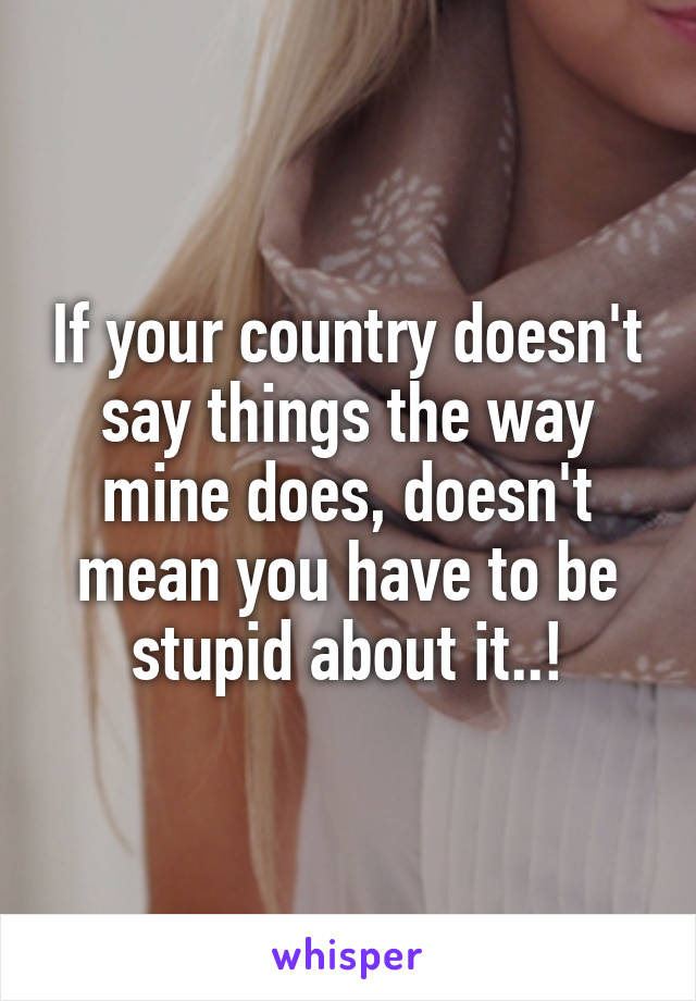 If your country doesn't say things the way mine does, doesn't mean you have to be stupid about it..!