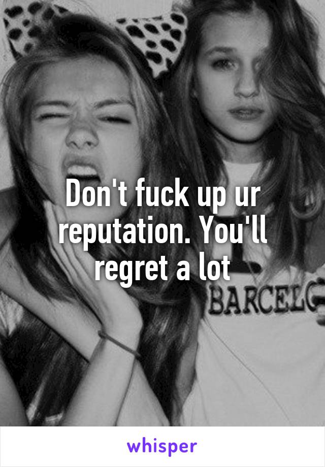 Don't fuck up ur reputation. You'll regret a lot