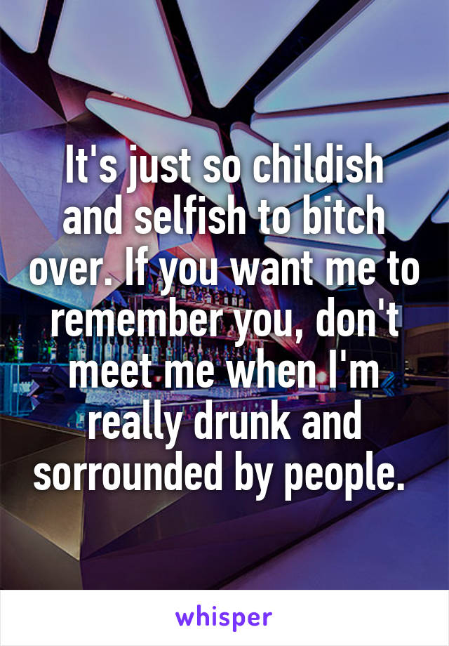 It's just so childish and selfish to bitch over. If you want me to remember you, don't meet me when I'm really drunk and sorrounded by people. 